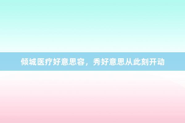倾城医疗好意思容，秀好意思从此刻开动