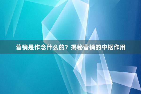 营销是作念什么的？揭秘营销的中枢作用